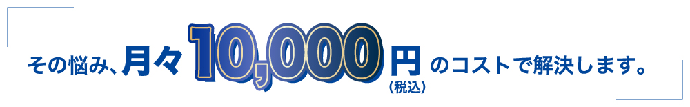 その悩み月々10,000円のコストで解決します